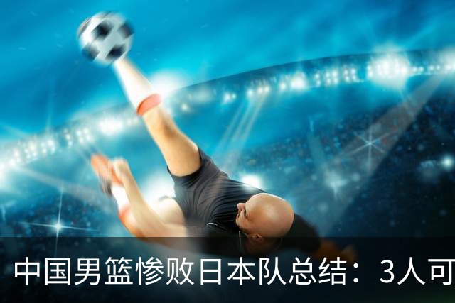 中国男篮惨败日本队总结：3人可淘汰，4人需调整，3人应该召回